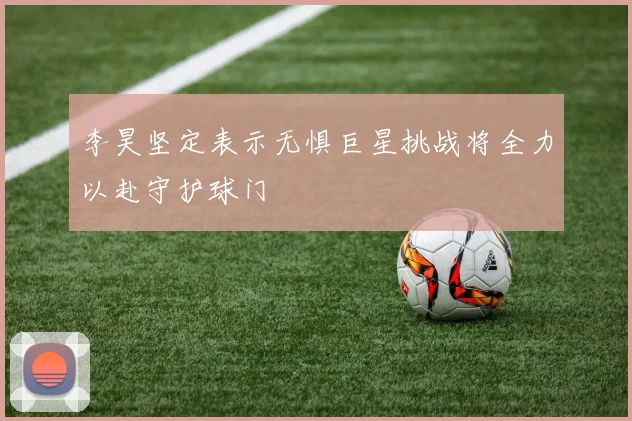 李昊坚定表示无惧巨星挑战将全力以赴守护球门