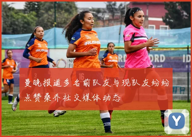 曼晚报道多名前队友与现队友纷纷点赞桑乔社交媒体动态