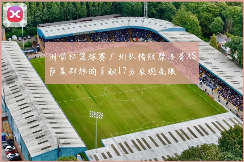洲俱杯篮球赛广州队惜败摩洛哥AS萨莱邵炜昀贡献17分表现亮眼