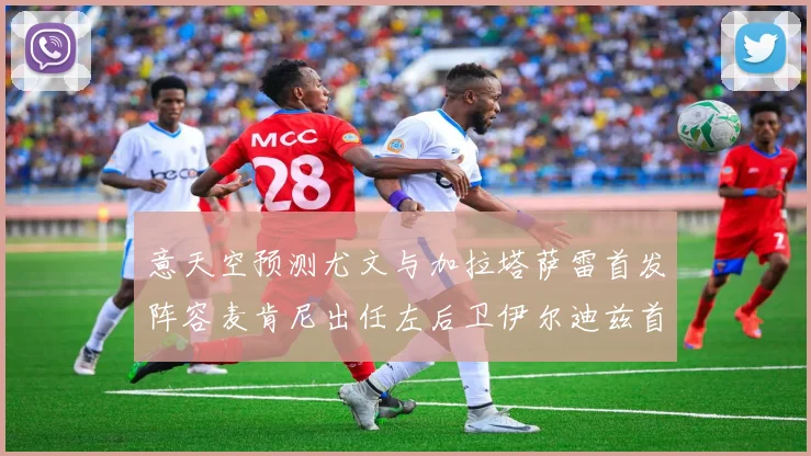意天空预测尤文与加拉塔萨雷首发阵容麦肯尼出任左后卫伊尔迪兹首发出战