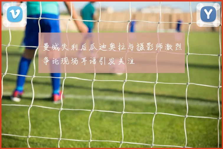 曼城失利后瓜迪奥拉与摄影师激烈争论现场耳语引发关注