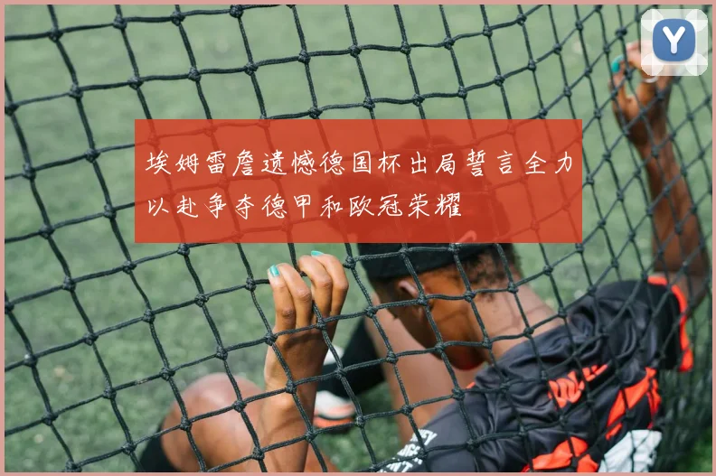 埃姆雷詹遗憾德国杯出局誓言全力以赴争夺德甲和欧冠荣耀
