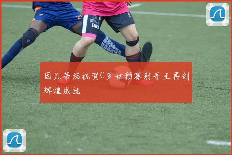 因凡蒂诺祝贺C罗世预赛射手王再创辉煌成就