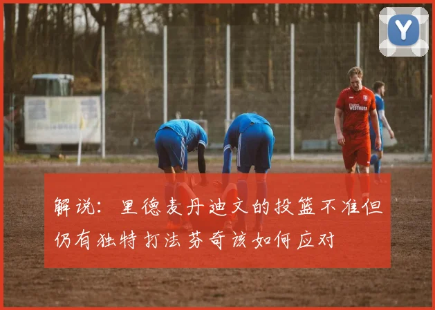 解说：里德麦丹迪文的投篮不准但仍有独特打法芬奇该如何应对