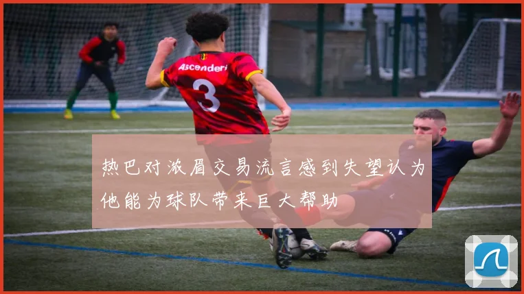 热巴对浓眉交易流言感到失望认为他能为球队带来巨大帮助