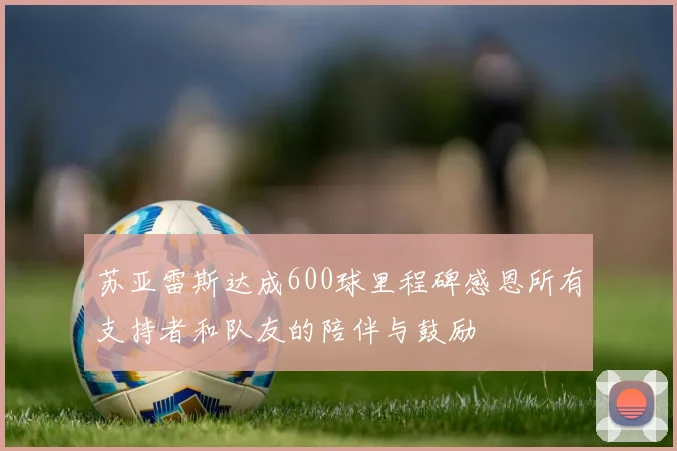 苏亚雷斯达成600球里程碑感恩所有支持者和队友的陪伴与鼓励