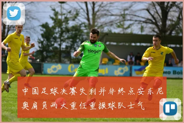 中国足球决赛失利并非终点安东尼奥肩负两大重任重振球队士气
