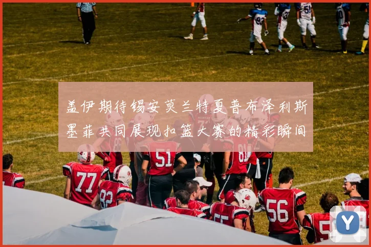 盖伊期待锡安莫兰特夏普布泽利斯墨菲共同展现扣篮大赛的精彩瞬间
