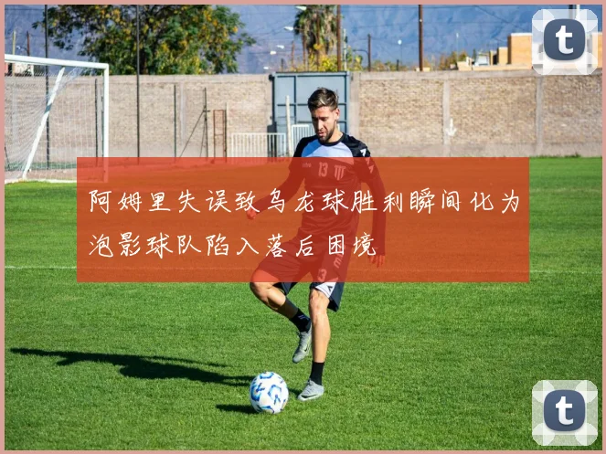 阿姆里失误致乌龙球胜利瞬间化为泡影球队陷入落后困境