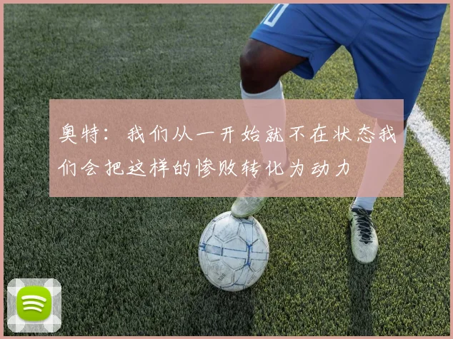 奥特：我们从一开始就不在状态我们会把这样的惨败转化为动力