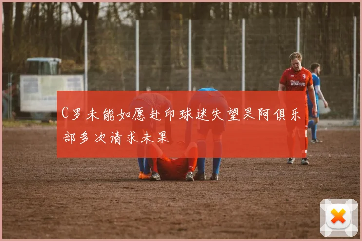C罗未能如愿赴印球迷失望果阿俱乐部多次请求未果