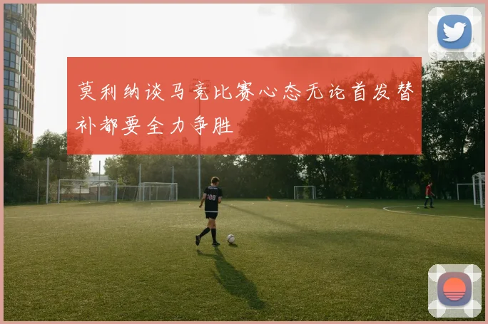 莫利纳谈马竞比赛心态无论首发替补都要全力争胜