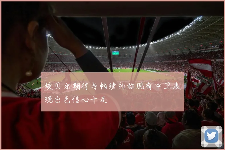 埃贝尔期待与帕续约称现有中卫表现出色信心十足