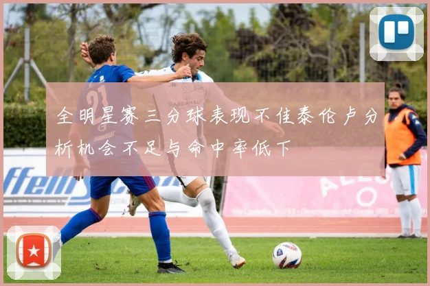 全明星赛三分球表现不佳泰伦卢分析机会不足与命中率低下