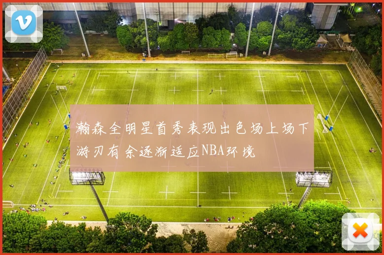 瀚森全明星首秀表现出色场上场下游刃有余逐渐适应NBA环境