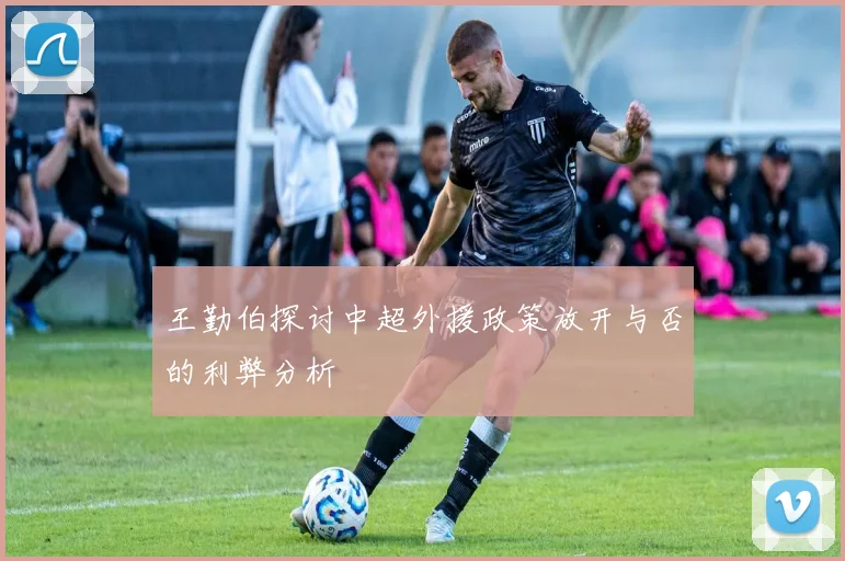 王勤伯探讨中超外援政策放开与否的利弊分析