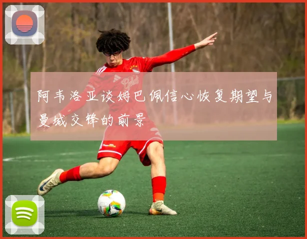 阿韦洛亚谈姆巴佩信心恢复期望与曼城交锋的前景