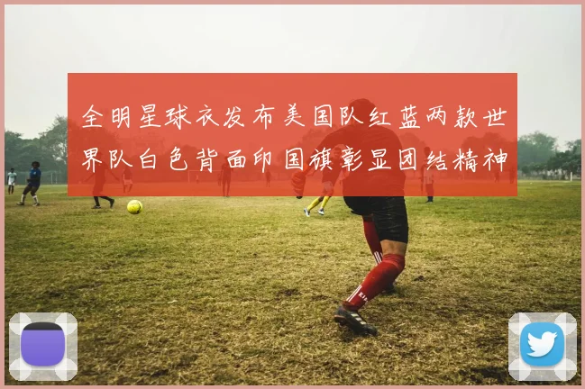全明星球衣发布美国队红蓝两款世界队白色背面印国旗彰显团结精神