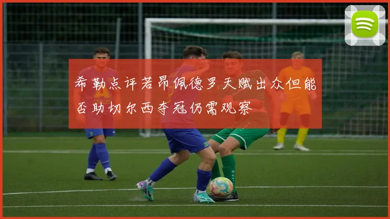 希勒点评若昂佩德罗天赋出众但能否助切尔西夺冠仍需观察