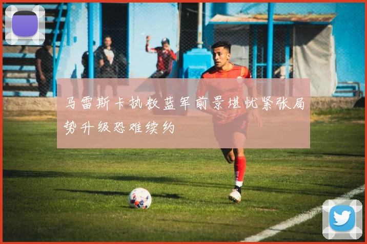 马雷斯卡执教蓝军前景堪忧紧张局势升级恐难续约