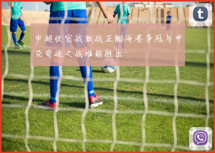 中超收官战激战正酣海港争冠与申花奇迹之战谁能胜出