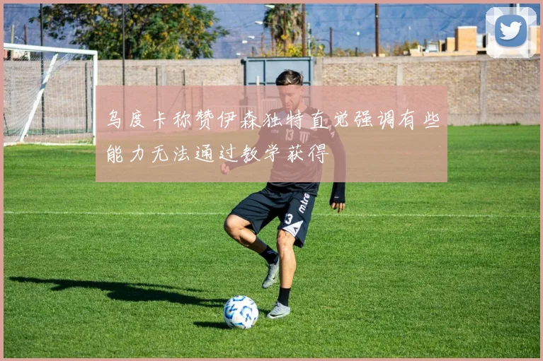 乌度卡称赞伊森独特直觉强调有些能力无法通过教学获得