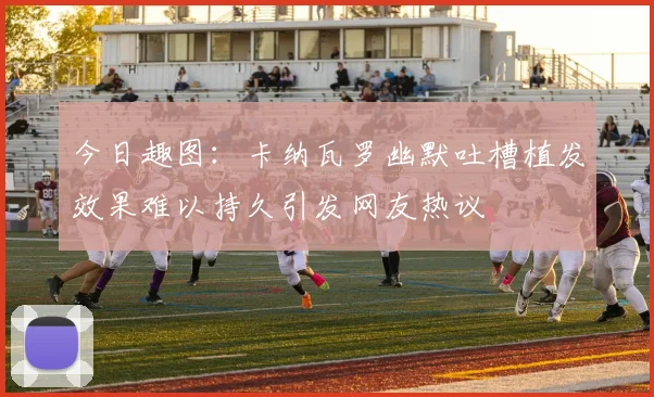今日趣图：卡纳瓦罗幽默吐槽植发效果难以持久引发网友热议