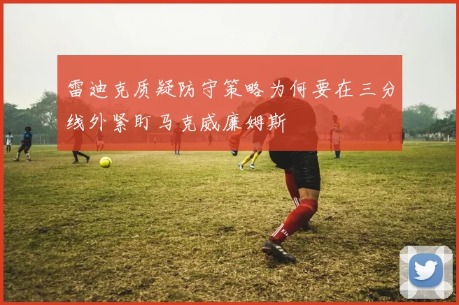 雷迪克质疑防守策略为何要在三分线外紧盯马克威廉姆斯