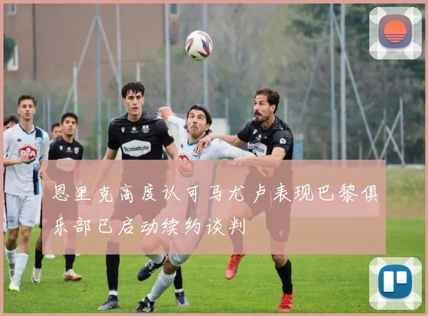 恩里克高度认可马尤卢表现巴黎俱乐部已启动续约谈判