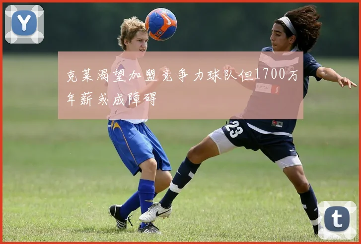 克莱渴望加盟竞争力球队但1700万年薪或成障碍