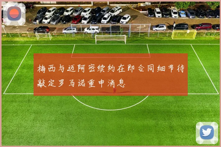 梅西与迈阿密续约在即合同细节待敲定罗马诺重申消息