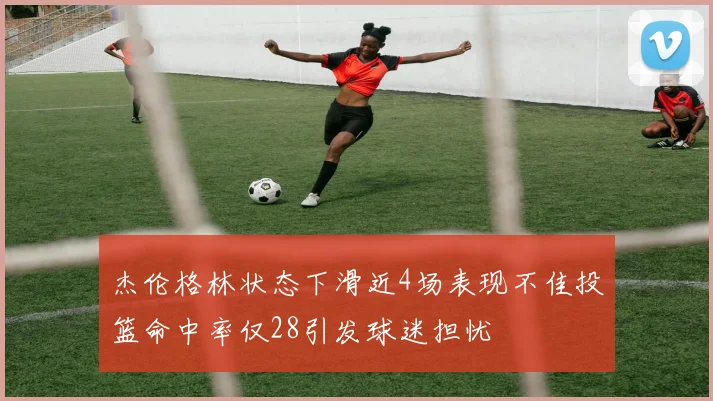 杰伦格林状态下滑近4场表现不佳投篮命中率仅28引发球迷担忧