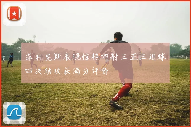 菲利克斯表现惊艳四射三正三进球四次助攻获满分评价