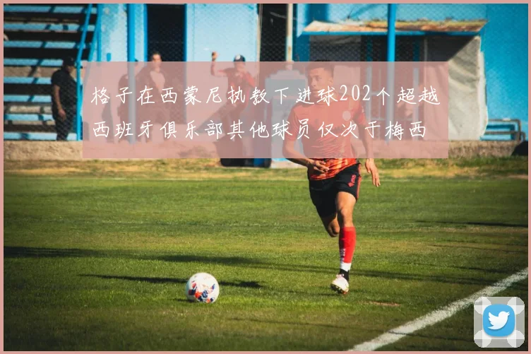 格子在西蒙尼执教下进球202个超越西班牙俱乐部其他球员仅次于梅西