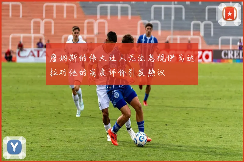 詹姆斯的伟大让人无法忽视伊戈达拉对他的高度评价引发热议