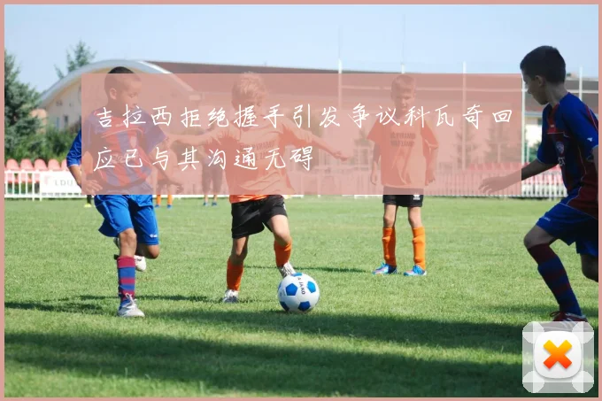 吉拉西拒绝握手引发争议科瓦奇回应已与其沟通无碍