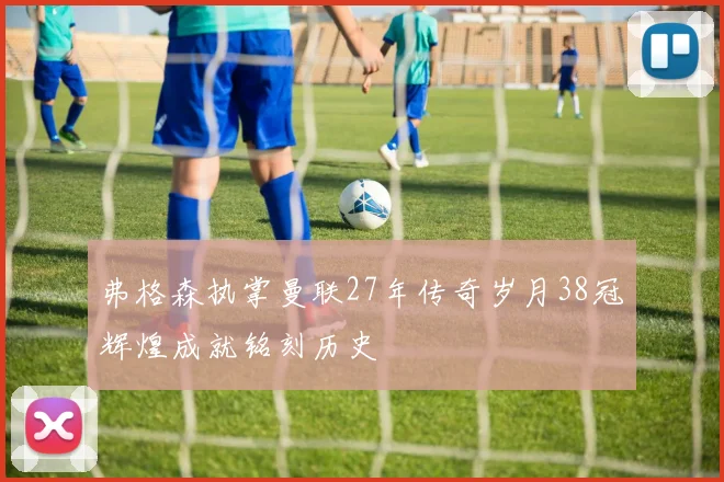 弗格森执掌曼联27年传奇岁月38冠辉煌成就铭刻历史