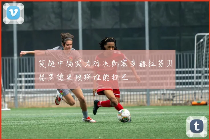 英超中场实力对决凯塞多赫拉芬贝赫罗德里赖斯谁能称王